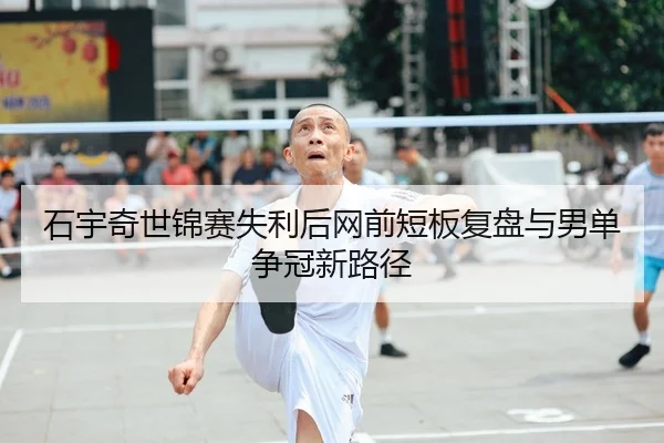 石宇奇世锦赛失利后网前短板复盘与男单争冠新路径 | HTH Sports